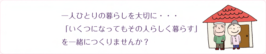 一人ひとりの暮らしを大切に・・・「いくつになってもその人らしく暮らす」を一緒につくりませんか？